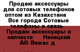 Продаю аксессуары для сотовых телефонов оптом из Казахстана  - Все города Сотовые телефоны и связь » Продам аксессуары и запчасти   . Ненецкий АО,Вижас д.